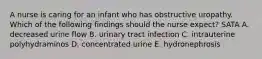 A nurse is caring for an infant who has obstructive uropathy. Which of the following findings should the nurse expect? SATA A. decreased urine flow B. urinary tract infection C. intrauterine polyhydraminos D. concentrated urine E. hydronephrosis