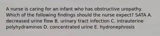 A nurse is caring for an infant who has obstructive uropathy. Which of the following findings should the nurse expect? SATA A. decreased urine flow B. urinary tract infection C. intrauterine polyhydraminos D. concentrated urine E. hydronephrosis