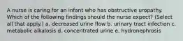 A nurse is caring for an infant who has obstructive uropathy. Which of the following findings should the nurse expect? (Select all that apply.) a. decreased urine flow b. urinary tract infection c. metabolic alkalosis d. concentrated urine e. hydronephrosis