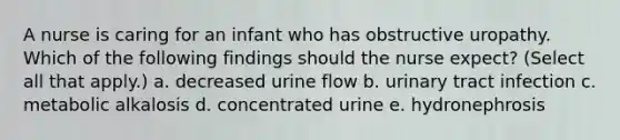 A nurse is caring for an infant who has obstructive uropathy. Which of the following findings should the nurse expect? (Select all that apply.) a. decreased urine flow b. urinary tract infection c. metabolic alkalosis d. concentrated urine e. hydronephrosis