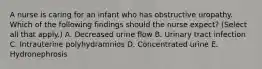 A nurse is caring for an infant who has obstructive uropathy. Which of the following findings should the nurse expect? (Select all that apply.) A. Decreased urine flow B. Urinary tract infection C. Intrauterine polyhydramnios D. Concentrated urine E. Hydronephrosis