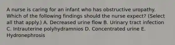 A nurse is caring for an infant who has obstructive uropathy. Which of the following findings should the nurse expect? (Select all that apply.) A. Decreased urine flow B. Urinary tract infection C. Intrauterine polyhydramnios D. Concentrated urine E. Hydronephrosis