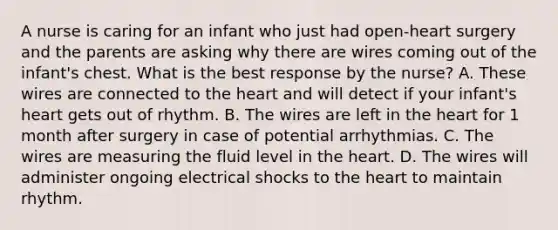 A nurse is caring for an infant who just had open-heart surgery and the parents are asking why there are wires coming out of the infant's chest. What is the best response by the nurse? A. These wires are connected to the heart and will detect if your infant's heart gets out of rhythm. B. The wires are left in the heart for 1 month after surgery in case of potential arrhythmias. C. The wires are measuring the fluid level in the heart. D. The wires will administer ongoing electrical shocks to the heart to maintain rhythm.