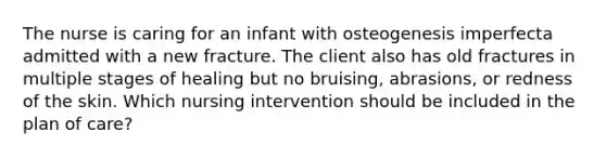 The nurse is caring for an infant with osteogenesis imperfecta admitted with a new fracture. The client also has old fractures in multiple stages of healing but no bruising, abrasions, or redness of the skin. Which nursing intervention should be included in the plan of care?