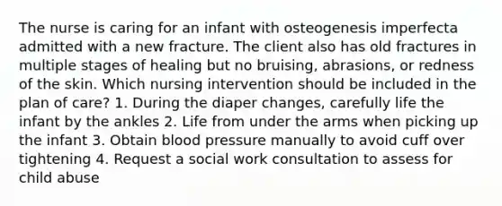 The nurse is caring for an infant with osteogenesis imperfecta admitted with a new fracture. The client also has old fractures in multiple stages of healing but no bruising, abrasions, or redness of the skin. Which nursing intervention should be included in the plan of care? 1. During the diaper changes, carefully life the infant by the ankles 2. Life from under the arms when picking up the infant 3. Obtain blood pressure manually to avoid cuff over tightening 4. Request a social work consultation to assess for child abuse