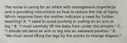 The nurse is caring for an infant with osteogenesis imperfecta and is providing instructions on how to reduce the risk of injury. Which response from the mother indicates a need for further teaching? A. "I need to avoid pushing or pulling on an arm or leg." B. "I must carefully lift the baby from under the armpits." C. "I should not bend an arm or leg into an awkward position." D. "We must avoid lifting the legs by the ankles to change diapers."