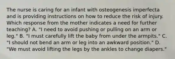 The nurse is caring for an infant with osteogenesis imperfecta and is providing instructions on how to reduce the risk of injury. Which response from the mother indicates a need for further teaching? A. "I need to avoid pushing or pulling on an arm or leg." B. "I must carefully lift the baby from under the armpits." C. "I should not bend an arm or leg into an awkward position." D. "We must avoid lifting the legs by the ankles to change diapers."