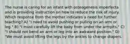 The nurse is caring for an infant with osteogenesis imperfecta and is providing instruction on how to reduce the risk of injury. Which response from the mother indicates a need for further teaching? A) "I need to avoid pushing or pulling on an arm or leg." B) "I must carefully lift the baby from under the armpits." C) "I should not bend an arm or leg into an awkward position." D) "We must avoid lifting the legs by the ankles to change diapers.