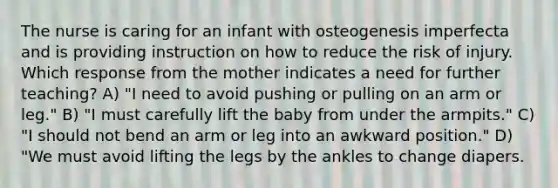 The nurse is caring for an infant with osteogenesis imperfecta and is providing instruction on how to reduce the risk of injury. Which response from the mother indicates a need for further teaching? A) "I need to avoid pushing or pulling on an arm or leg." B) "I must carefully lift the baby from under the armpits." C) "I should not bend an arm or leg into an awkward position." D) "We must avoid lifting the legs by the ankles to change diapers.