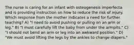 The nurse is caring for an infant with osteogenesis imperfecta and is providing instruction on how to reduce the risk of injury. Which response from the mother indicates a need for further teaching? A) "I need to avoid pushing or pulling on an arm or leg." B) "I must carefully lift the baby from under the armpits." C) "I should not bend an arm or leg into an awkward position." D) "We must avoid lifting the legs by the ankles to change diapers."