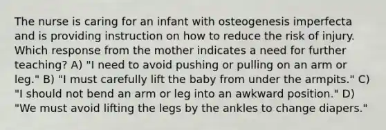 The nurse is caring for an infant with osteogenesis imperfecta and is providing instruction on how to reduce the risk of injury. Which response from the mother indicates a need for further teaching? A) "I need to avoid pushing or pulling on an arm or leg." B) "I must carefully lift the baby from under the armpits." C) "I should not bend an arm or leg into an awkward position." D) "We must avoid lifting the legs by the ankles to change diapers."