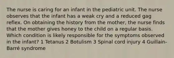 The nurse is caring for an infant in the pediatric unit. The nurse observes that the infant has a weak cry and a reduced gag reflex. On obtaining the history from the mother, the nurse finds that the mother gives honey to the child on a regular basis. Which condition is likely responsible for the symptoms observed in the infant? 1 Tetanus 2 Botulism 3 Spinal cord injury 4 Guillain-Barré syndrome