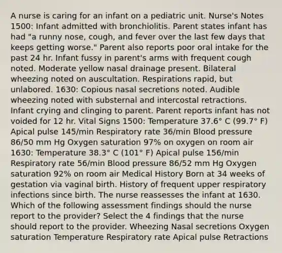 A nurse is caring for an infant on a pediatric unit. Nurse's Notes 1500: Infant admitted with bronchiolitis. Parent states infant has had "a runny nose, cough, and fever over the last few days that keeps getting worse." Parent also reports poor oral intake for the past 24 hr. Infant fussy in parent's arms with frequent cough noted. Moderate yellow nasal drainage present. Bilateral wheezing noted on auscultation. Respirations rapid, but unlabored. 1630: Copious nasal secretions noted. Audible wheezing noted with substernal and intercostal retractions. Infant crying and clinging to parent. Parent reports infant has not voided for 12 hr. Vital Signs 1500: Temperature 37.6° C (99.7° F) Apical pulse 145/min Respiratory rate 36/min Blood pressure 86/50 mm Hg Oxygen saturation 97% on oxygen on room air 1630: Temperature 38.3° C (101° F) Apical pulse 156/min Respiratory rate 56/min Blood pressure 86/52 mm Hg Oxygen saturation 92% on room air Medical History Born at 34 weeks of gestation via vaginal birth. History of frequent upper respiratory infections since birth. The nurse reassesses the infant at 1630. Which of the following assessment findings should the nurse report to the provider? Select the 4 findings that the nurse should report to the provider. Wheezing Nasal secretions Oxygen saturation Temperature Respiratory rate Apical pulse Retractions