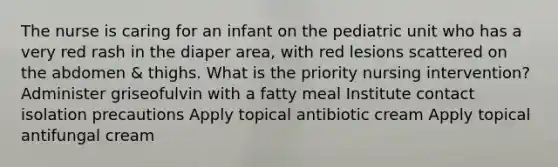 The nurse is caring for an infant on the pediatric unit who has a very red rash in the diaper area, with red lesions scattered on the abdomen & thighs. What is the priority nursing intervention? Administer griseofulvin with a fatty meal Institute contact isolation precautions Apply topical antibiotic cream Apply topical antifungal cream