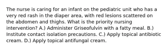 The nurse is caring for an infant on the pediatric unit who has a very red rash in the diaper area, with red lesions scattered on the abdomen and thighs. What is the priority nursing intervention? A.) Administer Griseofulvin with a fatty meal. B.) Institute contact isolation precautions. C.) Apply topical antibiotic cream. D.) Apply topical antifungal cream.