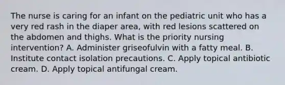 The nurse is caring for an infant on the pediatric unit who has a very red rash in the diaper area, with red lesions scattered on the abdomen and thighs. What is the priority nursing intervention? A. Administer griseofulvin with a fatty meal. B. Institute contact isolation precautions. C. Apply topical antibiotic cream. D. Apply topical antifungal cream.