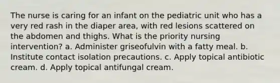 The nurse is caring for an infant on the pediatric unit who has a very red rash in the diaper area, with red lesions scattered on the abdomen and thighs. What is the priority nursing intervention? a. Administer griseofulvin with a fatty meal. b. Institute contact isolation precautions. c. Apply topical antibiotic cream. d. Apply topical antifungal cream.