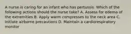 A nurse is caring for an infant who has pertussis. Which of the following actions should the nurse take? A. Assess for edema of the extremities B. Apply warm compresses to the neck area C. Initiate airborne precautions D. Maintain a cardiorespiratory monitor