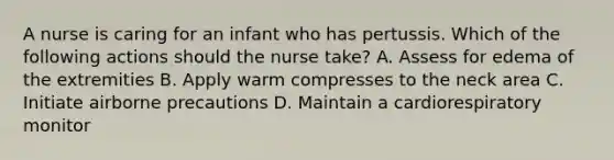 A nurse is caring for an infant who has pertussis. Which of the following actions should the nurse take? A. Assess for edema of the extremities B. Apply warm compresses to the neck area C. Initiate airborne precautions D. Maintain a cardiorespiratory monitor