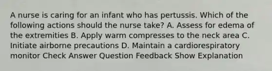 A nurse is caring for an infant who has pertussis. Which of the following actions should the nurse take? A. Assess for edema of the extremities B. Apply warm compresses to the neck area C. Initiate airborne precautions D. Maintain a cardiorespiratory monitor Check Answer Question Feedback Show Explanation