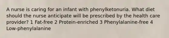 A nurse is caring for an infant with phenylketonuria. What diet should the nurse anticipate will be prescribed by the health care provider? 1 Fat-free 2 Protein-enriched 3 Phenylalanine-free 4 Low-phenylalanine