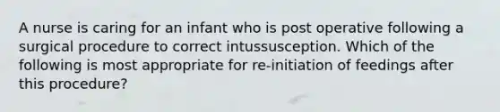 A nurse is caring for an infant who is post operative following a surgical procedure to correct intussusception. Which of the following is most appropriate for re-initiation of feedings after this procedure?