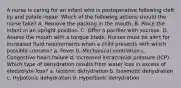 A nurse is caring for an infant who is postoperative following cleft lip and palate repair. Which of the following actions should the nurse take? A. Remove the packing in the mouth. B. Place the infant in an upright position. C. Offer a pacifier with sucrose. D. Assess the mouth with a tongue blade. Nurses must be alert for increased fluid requirements when a child presents with which possible concern? a. Fever b. Mechanical ventilation c. Congestive heart failure d. Increased intracranial pressure (ICP) Which type of dehydration results from water loss in excess of electrolyte loss? a. Isotonic dehydration b. Isosmotic dehydration c. Hypotonic dehydration d. Hypertonic dehydration