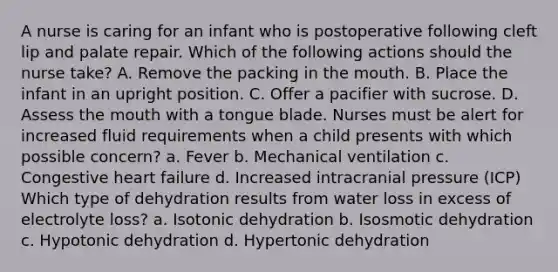 A nurse is caring for an infant who is postoperative following cleft lip and palate repair. Which of the following actions should the nurse take? A. Remove the packing in the mouth. B. Place the infant in an upright position. C. Offer a pacifier with sucrose. D. Assess the mouth with a tongue blade. Nurses must be alert for increased fluid requirements when a child presents with which possible concern? a. Fever b. Mechanical ventilation c. Congestive heart failure d. Increased intracranial pressure (ICP) Which type of dehydration results from water loss in excess of electrolyte loss? a. Isotonic dehydration b. Isosmotic dehydration c. Hypotonic dehydration d. Hypertonic dehydration