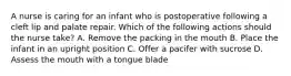 A nurse is caring for an infant who is postoperative following a cleft lip and palate repair. Which of the following actions should the nurse take? A. Remove the packing in the mouth B. Place the infant in an upright position C. Offer a pacifer with sucrose D. Assess the mouth with a tongue blade