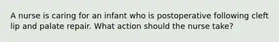 A nurse is caring for an infant who is postoperative following cleft lip and palate repair. What action should the nurse take?