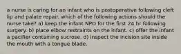 a nurse is caring for an infant who is postoperative following cleft lip and palate repair. which of the following actions should the nurse take? a) keep the infant NPO for the first 24 hr following surgery. b) place elbow restraints on the infant. c) offer the infant a pacifier containing sucrose. d) inspect the incision site inside the mouth with a tongue blade.