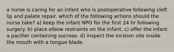 a nurse is caring for an infant who is postoperative following cleft lip and palate repair. which of the following actions should the nurse take? a) keep the infant NPO for the first 24 hr following surgery. b) place elbow restraints on the infant. c) offer the infant a pacifier containing sucrose. d) inspect the incision site inside the mouth with a tongue blade.