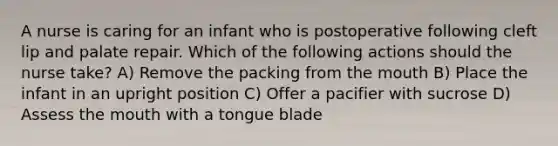 A nurse is caring for an infant who is postoperative following cleft lip and palate repair. Which of the following actions should the nurse take? A) Remove the packing from the mouth B) Place the infant in an upright position C) Offer a pacifier with sucrose D) Assess the mouth with a tongue blade