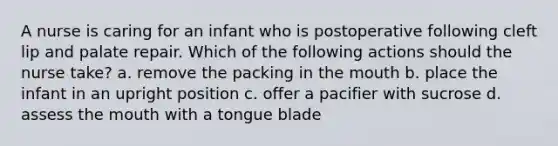 A nurse is caring for an infant who is postoperative following cleft lip and palate repair. Which of the following actions should the nurse take? a. remove the packing in the mouth b. place the infant in an upright position c. offer a pacifier with sucrose d. assess the mouth with a tongue blade