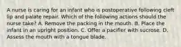 A nurse is caring for an infant who is postoperative following cleft lip and palate repair. Which of the following actions should the nurse take? A. Remove the packing in the mouth. B. Place the infant in an upright position. C. Offer a pacifier with sucrose. D. Assess the mouth with a tongue blade.