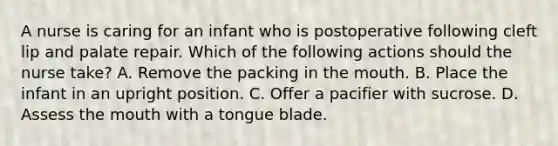 A nurse is caring for an infant who is postoperative following cleft lip and palate repair. Which of the following actions should the nurse take? A. Remove the packing in the mouth. B. Place the infant in an upright position. C. Offer a pacifier with sucrose. D. Assess the mouth with a tongue blade.