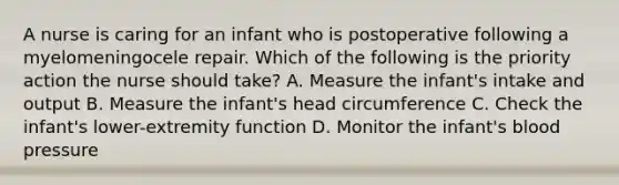 A nurse is caring for an infant who is postoperative following a myelomeningocele repair. Which of the following is the priority action the nurse should take? A. Measure the infant's intake and output B. Measure the infant's head circumference C. Check the infant's lower-extremity function D. Monitor the infant's blood pressure