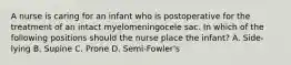 A nurse is caring for an infant who is postoperative for the treatment of an intact myelomeningocele sac. In which of the following positions should the nurse place the infant? A. Side-lying B. Supine C. Prone D. Semi-Fowler's