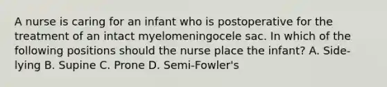 A nurse is caring for an infant who is postoperative for the treatment of an intact myelomeningocele sac. In which of the following positions should the nurse place the infant? A. Side-lying B. Supine C. Prone D. Semi-Fowler's