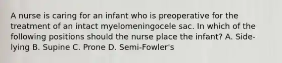 A nurse is caring for an infant who is preoperative for the treatment of an intact myelomeningocele sac. In which of the following positions should the nurse place the infant? A. Side-lying B. Supine C. Prone D. Semi-Fowler's