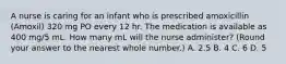 A nurse is caring for an infant who is prescribed amoxicillin (Amoxil) 320 mg PO every 12 hr. The medication is available as 400 mg/5 mL. How many mL will the nurse administer? (Round your answer to the nearest whole number.) A. 2.5 B. 4 C. 6 D. 5