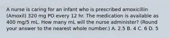 A nurse is caring for an infant who is prescribed amoxicillin (Amoxil) 320 mg PO every 12 hr. The medication is available as 400 mg/5 mL. How many mL will the nurse administer? (Round your answer to the nearest whole number.) A. 2.5 B. 4 C. 6 D. 5