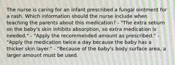 The nurse is caring for an infant prescribed a fungal ointment for a rash. Which information should the nurse include when teaching the parents about this medication? - "The extra sebum on the baby's skin inhibits absorption, so extra medication is needed." - "Apply the recommended amount as prescribed." - "Apply the medication twice a day because the baby has a thicker skin layer." - "Because of the baby's body surface area, a larger amount must be used.