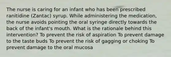 The nurse is caring for an infant who has been prescribed ranitidine (Zantac) syrup. While administering the medication, the nurse avoids pointing the oral syringe directly towards the back of the infant's mouth. What is the rationale behind this intervention? To prevent the risk of aspiration To prevent damage to the taste buds To prevent the risk of gagging or choking To prevent damage to the oral mucosa