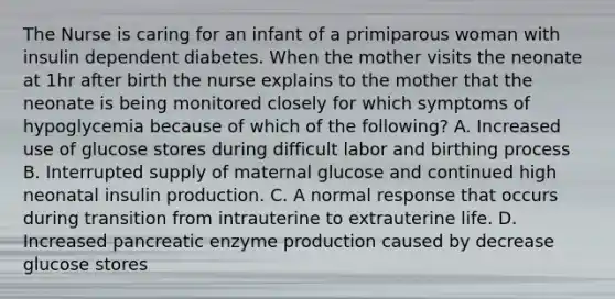 The Nurse is caring for an infant of a primiparous woman with insulin dependent diabetes. When the mother visits the neonate at 1hr after birth the nurse explains to the mother that the neonate is being monitored closely for which symptoms of hypoglycemia because of which of the following? A. Increased use of glucose stores during difficult labor and birthing process B. Interrupted supply of maternal glucose and continued high neonatal insulin production. C. A normal response that occurs during transition from intrauterine to extrauterine life. D. Increased pancreatic enzyme production caused by decrease glucose stores