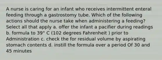 A nurse is caring for an infant who receives intermittent enteral feeding through a gastrostomy tube. Which of the following actions should the nurse take when administering a feeding? Select all that apply a. offer the infant a pacifier during readings b. formula to 39° C (102 degrees Fahrenheit ) prior to Administration c. check the for residual volume by aspirating stomach contents d. instill the formula over a period Of 30 and 45 minutes