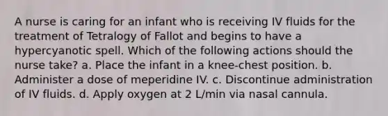 A nurse is caring for an infant who is receiving IV fluids for the treatment of Tetralogy of Fallot and begins to have a hypercyanotic spell. Which of the following actions should the nurse take? a. Place the infant in a knee-chest position. b. Administer a dose of meperidine IV. c. Discontinue administration of IV fluids. d. Apply oxygen at 2 L/min via nasal cannula.