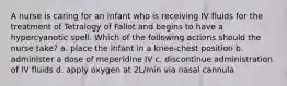 A nurse is caring for an infant who is receiving IV fluids for the treatment of Tetralogy of Fallot and begins to have a hypercyanotic spell. Which of the following actions should the nurse take? a. place the infant in a knee-chest position b. administer a dose of meperidine IV c. discontinue administration of IV fluids d. apply oxygen at 2L/min via nasal cannula