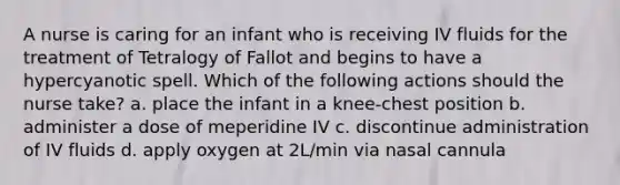 A nurse is caring for an infant who is receiving IV fluids for the treatment of Tetralogy of Fallot and begins to have a hypercyanotic spell. Which of the following actions should the nurse take? a. place the infant in a knee-chest position b. administer a dose of meperidine IV c. discontinue administration of IV fluids d. apply oxygen at 2L/min via nasal cannula