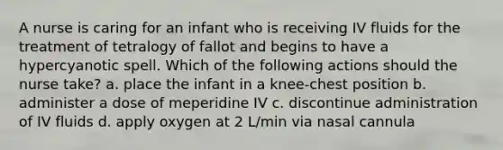 A nurse is caring for an infant who is receiving IV fluids for the treatment of tetralogy of fallot and begins to have a hypercyanotic spell. Which of the following actions should the nurse take? a. place the infant in a knee-chest position b. administer a dose of meperidine IV c. discontinue administration of IV fluids d. apply oxygen at 2 L/min via nasal cannula